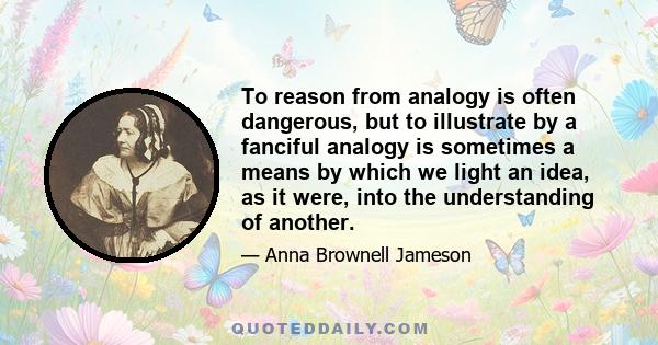 To reason from analogy is often dangerous, but to illustrate by a fanciful analogy is sometimes a means by which we light an idea, as it were, into the understanding of another.