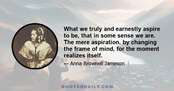 What we truly and earnestly aspire to be, that in some sense we are. The mere aspiration, by changing the frame of mind, for the moment realizes itself.