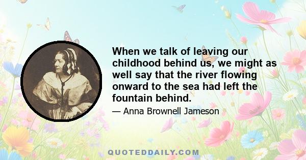 When we talk of leaving our childhood behind us, we might as well say that the river flowing onward to the sea had left the fountain behind.