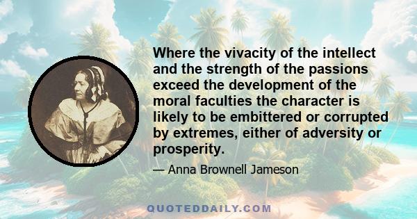 Where the vivacity of the intellect and the strength of the passions exceed the development of the moral faculties the character is likely to be embittered or corrupted by extremes, either of adversity or prosperity.