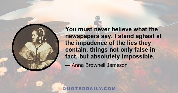 You must never believe what the newspapers say. I stand aghast at the impudence of the lies they contain, things not only false in fact, but absolutely impossible.