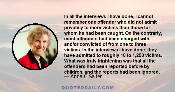 In all the interviews I have done, I cannot remember one offender who did not admit privately to more victims than those for whom he had been caught. On the contrarty, most offenders had been charged with and/or