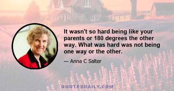 It wasn't so hard being like your parents or 180 degrees the other way. What was hard was not being one way or the other.