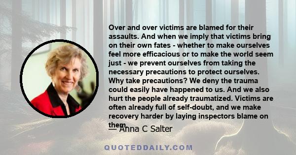 Over and over victims are blamed for their assaults. And when we imply that victims bring on their own fates - whether to make ourselves feel more efficacious or to make the world seem just - we prevent ourselves from