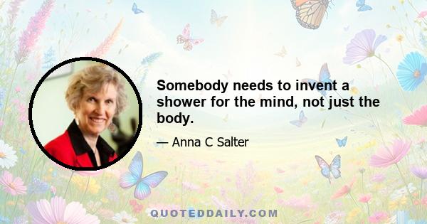 Somebody needs to invent a shower for the mind, not just the body.