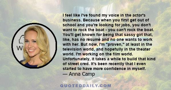 I feel like I've found my voice in the actor's business. Because when you first get out of school and you're looking for jobs, you don't want to rock the boat - you can't rock the boat. You'll get known for being that