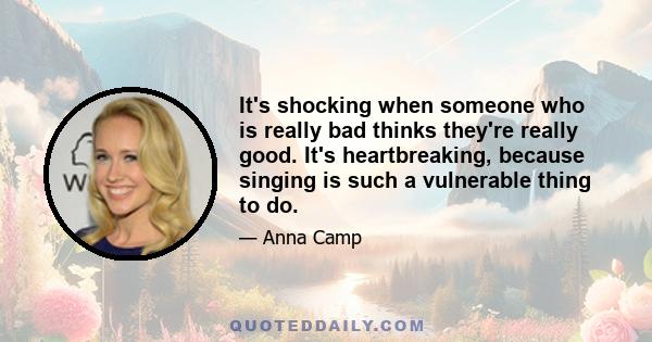 It's shocking when someone who is really bad thinks they're really good. It's heartbreaking, because singing is such a vulnerable thing to do.