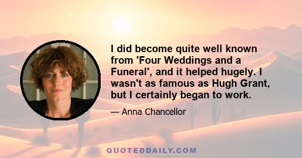 I did become quite well known from 'Four Weddings and a Funeral', and it helped hugely. I wasn't as famous as Hugh Grant, but I certainly began to work.