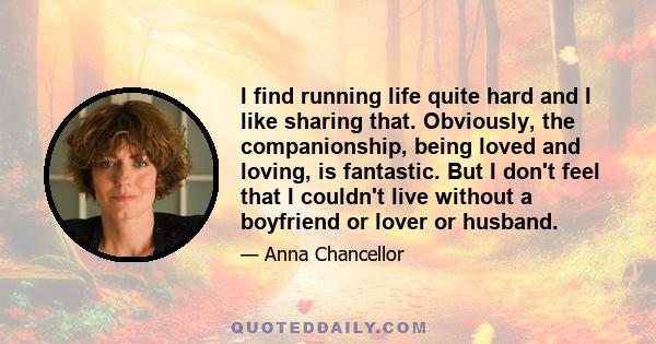 I find running life quite hard and I like sharing that. Obviously, the companionship, being loved and loving, is fantastic. But I don't feel that I couldn't live without a boyfriend or lover or husband.