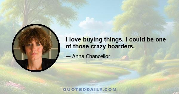 I love buying things. I could be one of those crazy hoarders.