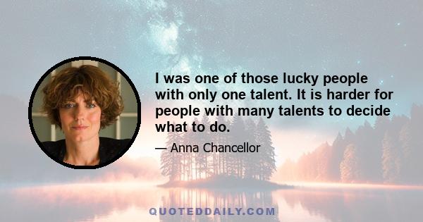 I was one of those lucky people with only one talent. It is harder for people with many talents to decide what to do.