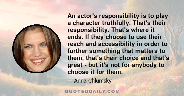 An actor's responsibility is to play a character truthfully. That's their responsibility. That's where it ends. If they choose to use their reach and accessibility in order to further something that matters to them,