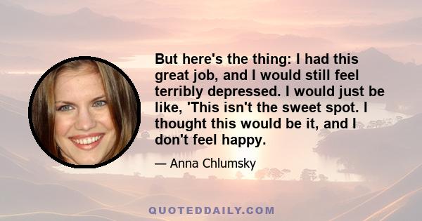 But here's the thing: I had this great job, and I would still feel terribly depressed. I would just be like, 'This isn't the sweet spot. I thought this would be it, and I don't feel happy.