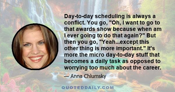 Day-to-day scheduling is always a conflict. You go, Oh, I want to go to that awards show because when am I ever going to do that again? But then you go, Yeah...except this other thing is more important. It's more the