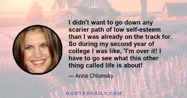 I didn't want to go down any scarier path of low self-esteem than I was already on the track for. So during my second year of college I was like, 'I'm over it! I have to go see what this other thing called life is about!