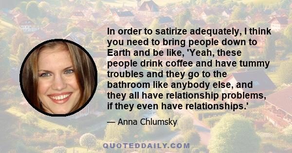 In order to satirize adequately, I think you need to bring people down to Earth and be like, 'Yeah, these people drink coffee and have tummy troubles and they go to the bathroom like anybody else, and they all have