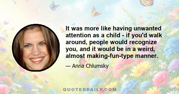 It was more like having unwanted attention as a child - if you'd walk around, people would recognize you, and it would be in a weird, almost making-fun-type manner.