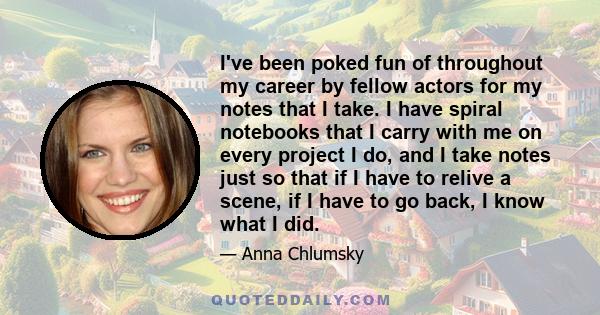 I've been poked fun of throughout my career by fellow actors for my notes that I take. I have spiral notebooks that I carry with me on every project I do, and I take notes just so that if I have to relive a scene, if I