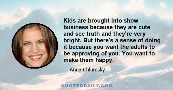 Kids are brought into show business because they are cute and see truth and they're very bright. But there's a sense of doing it because you want the adults to be approving of you. You want to make them happy.