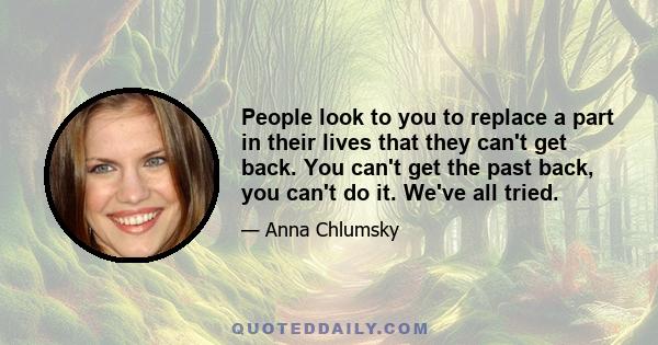 People look to you to replace a part in their lives that they can't get back. You can't get the past back, you can't do it. We've all tried.