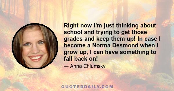 Right now I'm just thinking about school and trying to get those grades and keep them up! In case I become a Norma Desmond when I grow up, I can have something to fall back on!