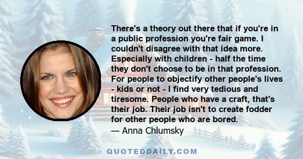 There's a theory out there that if you're in a public profession you're fair game. I couldn't disagree with that idea more. Especially with children - half the time they don't choose to be in that profession. For people 