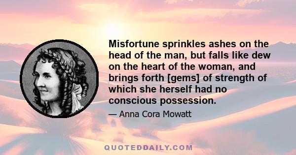 Misfortune sprinkles ashes on the head of the man, but falls like dew on the heart of the woman, and brings forth [gems] of strength of which she herself had no conscious possession.