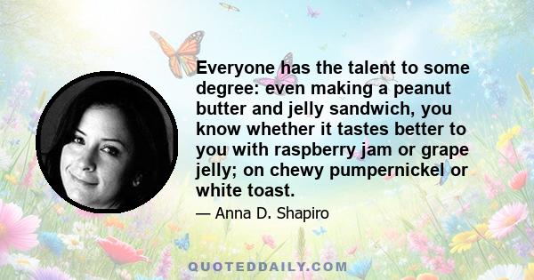 Everyone has the talent to some degree: even making a peanut butter and jelly sandwich, you know whether it tastes better to you with raspberry jam or grape jelly; on chewy pumpernickel or white toast.