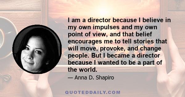 I am a director because I believe in my own impulses and my own point of view, and that belief encourages me to tell stories that will move, provoke, and change people. But I became a director because I wanted to be a