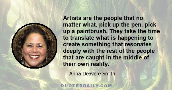 Artists are the people that no matter what, pick up the pen, pick up a paintbrush. They take the time to translate what is happening to create something that resonates deeply with the rest of the people that are caught