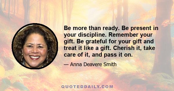 Be more than ready. Be present in your discipline. Remember your gift. Be grateful for your gift and treat it like a gift. Cherish it, take care of it, and pass it on.