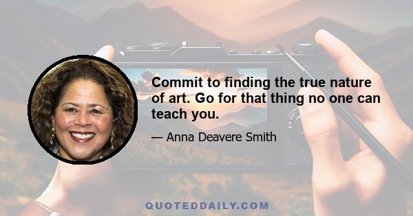 Commit to finding the true nature of art. Go for that thing no one can teach you.