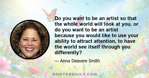 Do you want to be an artist so that the whole world will look at you, or do you want to be an artist because you would like to use your ability to attract attention, to have the world see itself through you differently?