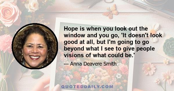 Hope is when you look out the window and you go, 'It doesn't look good at all, but I'm going to go beyond what I see to give people visions of what could be.'