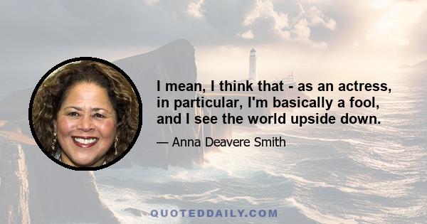 I mean, I think that - as an actress, in particular, I'm basically a fool, and I see the world upside down.