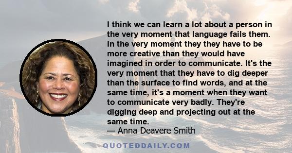 I think we can learn a lot about a person in the very moment that language fails them. In the very moment they they have to be more creative than they would have imagined in order to communicate. It's the very moment