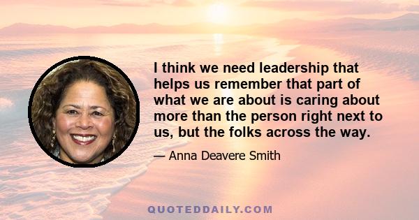 I think we need leadership that helps us remember that part of what we are about is caring about more than the person right next to us, but the folks across the way.