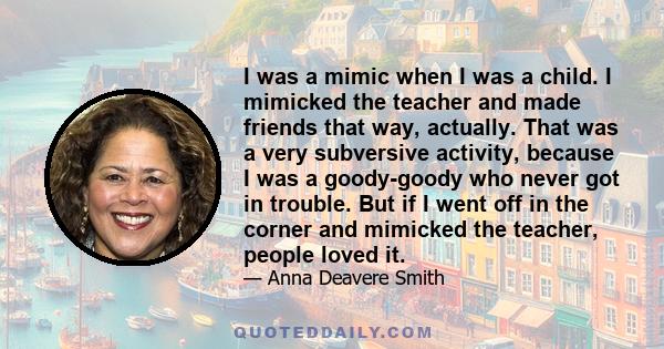 I was a mimic when I was a child. I mimicked the teacher and made friends that way, actually. That was a very subversive activity, because I was a goody-goody who never got in trouble. But if I went off in the corner