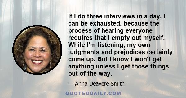 If I do three interviews in a day, I can be exhausted, because the process of hearing everyone requires that I empty out myself. While I'm listening, my own judgments and prejudices certainly come up. But I know I won't 