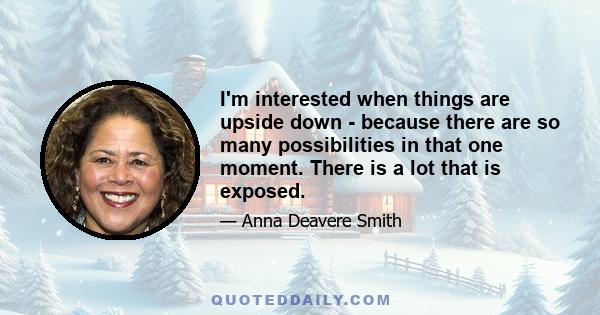 I'm interested when things are upside down - because there are so many possibilities in that one moment. There is a lot that is exposed.