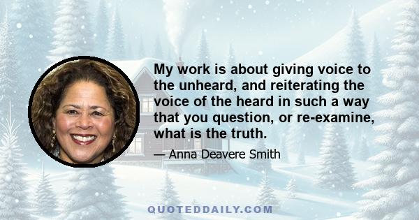 My work is about giving voice to the unheard, and reiterating the voice of the heard in such a way that you question, or re-examine, what is the truth.