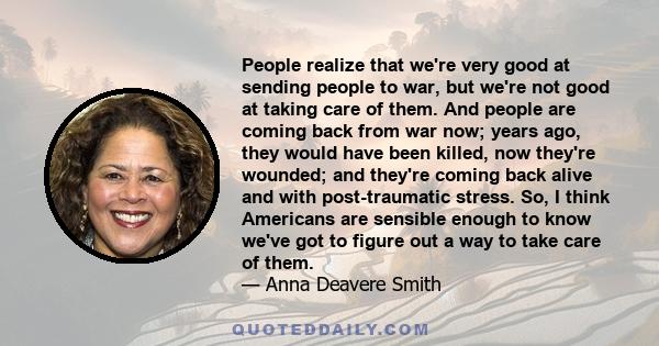 People realize that we're very good at sending people to war, but we're not good at taking care of them. And people are coming back from war now; years ago, they would have been killed, now they're wounded; and they're