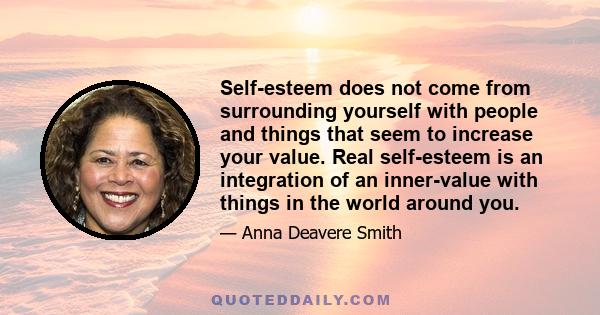 Self-esteem does not come from surrounding yourself with people and things that seem to increase your value. Real self-esteem is an integration of an inner-value with things in the world around you.