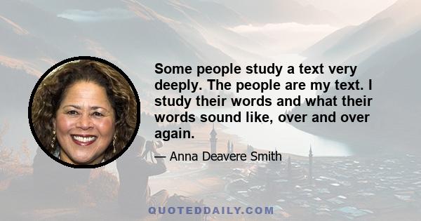 Some people study a text very deeply. The people are my text. I study their words and what their words sound like, over and over again. When I was a kid, my grandfather said that if you say a word often enough, it