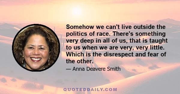 Somehow we can't live outside the politics of race. There's something very deep in all of us, that is taught to us when we are very, very little. Which is the disrespect and fear of the other.