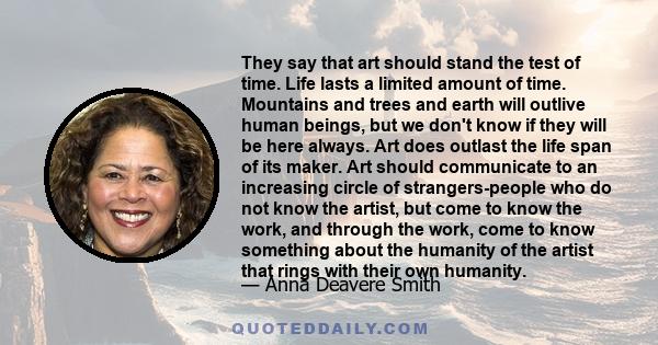 They say that art should stand the test of time. Life lasts a limited amount of time. Mountains and trees and earth will outlive human beings, but we don't know if they will be here always. Art does outlast the life