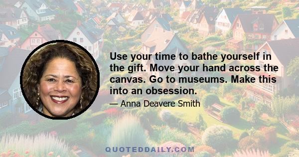 Use your time to bathe yourself in the gift. Move your hand across the canvas. Go to museums. Make this into an obsession.