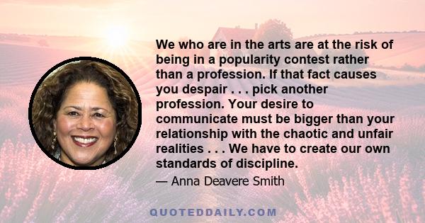 We who are in the arts are at the risk of being in a popularity contest rather than a profession. If that fact causes you despair . . . pick another profession. Your desire to communicate must be bigger than your