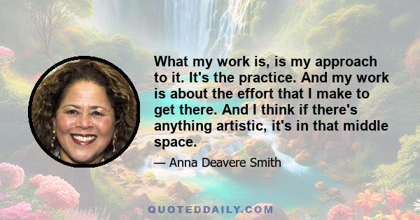 What my work is, is my approach to it. It's the practice. And my work is about the effort that I make to get there. And I think if there's anything artistic, it's in that middle space.