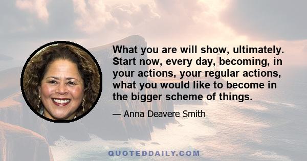 What you are will show, ultimately. Start now, every day, becoming, in your actions, your regular actions, what you would like to become in the bigger scheme of things.